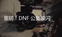 重磅！DNF 公益服闪亮登场，福利多多