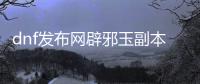 dnf发布网辟邪玉副本怎么进入？
