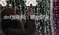 dnf发布网：哪些职业最适合养大号？